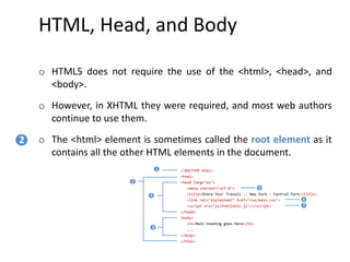HTML, Head, and Body
o HTML5 does not require the use of the <html>, <head>, and
<body>.
o However, in XHTML they were required, and most web authors
continue to use them.
o The <html> element is sometimes called the root element as it
contains all the other HTML elements in the document.
2
<!DOCTYPE html>
<html>
<head lang="en">
<meta charset="utf-8">
<title>Share Your Travels -- New York - Central Park</title>
<link rel="stylesheet" href="css/main.css">
<script src="js/html5shiv.js"></script>
</head>
<body>
<h1>Main heading goes here</h1>
...
</body>
</html>
1
2
3
4
5
6
7
 