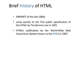 Brief History of HTML
• ARPANET of the late 1960s
• Jump quickly to the first public specification of
the HTML by Tim Berners-Lee in 1991
• HTML’s codification by the World-Wide Web
Consortium (better known as the W3C) in 1997.
 