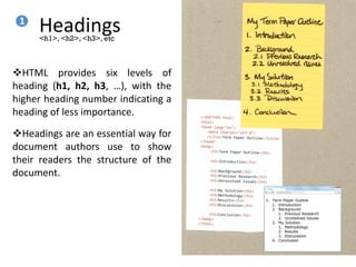 Headings
HTML provides six levels of
heading (h1, h2, h3, …), with the
higher heading number indicating a
heading of less importance.
Headings are an essential way for
document authors use to show
their readers the structure of the
document.
<h1>, <h2>, <h3>, etc
1
 