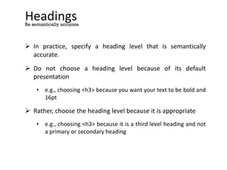 Headings
 In practice, specify a heading level that is semantically
accurate.
 Do not choose a heading level because of its default
presentation
• e.g., choosing <h3> because you want your text to be bold and
16pt
 Rather, choose the heading level because it is appropriate
• e.g., choosing <h3> because it is a third level heading and not
a primary or secondary heading
Be semantically accurate
 