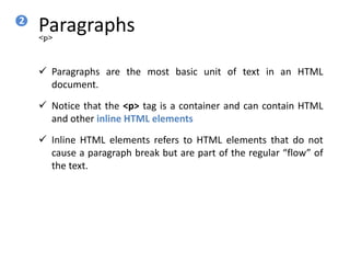 Paragraphs
 Paragraphs are the most basic unit of text in an HTML
document.
 Notice that the <p> tag is a container and can contain HTML
and other inline HTML elements
 Inline HTML elements refers to HTML elements that do not
cause a paragraph break but are part of the regular “flow” of
the text.
<p>
2
 