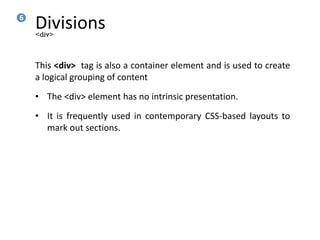 Divisions
This <div> tag is also a container element and is used to create
a logical grouping of content
• The <div> element has no intrinsic presentation.
• It is frequently used in contemporary CSS-based layouts to
mark out sections.
<div>
6
 