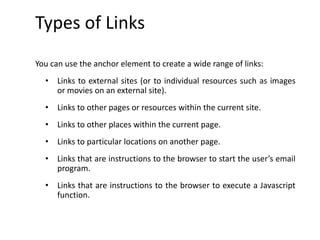 Types of Links
You can use the anchor element to create a wide range of links:
• Links to external sites (or to individual resources such as images
or movies on an external site).
• Links to other pages or resources within the current site.
• Links to other places within the current page.
• Links to particular locations on another page.
• Links that are instructions to the browser to start the user’s email
program.
• Links that are instructions to the browser to execute a Javascript
function.
 