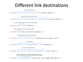 Different link destinations
<a href="http://www.centralpark.com/logo.gif">Central Park</a>
Link to resource on external site
<a href="index.html">Home</a>
Link to another page on same site as this page
<a href="#top">Go to Top of Document</a>
Link to another place on the same page
<a href="http://www.centralpark.com">Central Park</a>
Link to external site
<a href="productX.html#reviews">Reviews for product X</a>
Link to specific place on another page
<a href="mailto://person@somewhere.com">Someone</a>
Link to email
<a href="javascript://OpenAnnoyingPopup();">See This</a>
Link to javascript function
<a href="tel:+18009220579">Call toll free (800) 922-0579</a>
Link to telephone (automatically dials the number
when user clicks on it using a smartphone browser)
 
