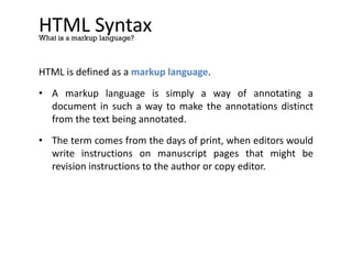HTML Syntax
HTML is defined as a markup language.
• A markup language is simply a way of annotating a
document in such a way to make the annotations distinct
from the text being annotated.
• The term comes from the days of print, when editors would
write instructions on manuscript pages that might be
revision instructions to the author or copy editor.
What is a markup language?
 