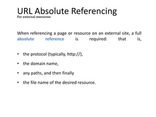 URL Absolute Referencing
When referencing a page or resource on an external site, a full
absolute reference is required: that is,
• the protocol (typically, http://),
• the domain name,
• any paths, and then finally
• the file name of the desired resource.
For external resources
 