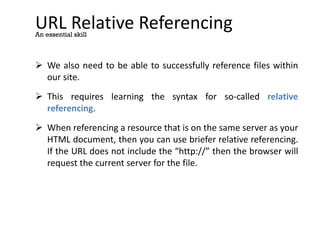 URL Relative Referencing
 We also need to be able to successfully reference files within
our site.
 This requires learning the syntax for so-called relative
referencing.
 When referencing a resource that is on the same server as your
HTML document, then you can use briefer relative referencing.
If the URL does not include the “http://” then the browser will
request the current server for the file.
An essential skill
 