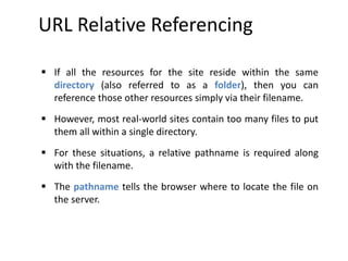 URL Relative Referencing
 If all the resources for the site reside within the same
directory (also referred to as a folder), then you can
reference those other resources simply via their filename.
 However, most real-world sites contain too many files to put
them all within a single directory.
 For these situations, a relative pathname is required along
with the filename.
 The pathname tells the browser where to locate the file on
the server.
 