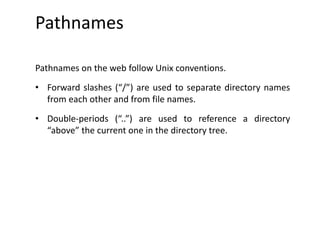Pathnames
Pathnames on the web follow Unix conventions.
• Forward slashes (“/”) are used to separate directory names
from each other and from file names.
• Double-periods (“..”) are used to reference a directory
“above” the current one in the directory tree.
 