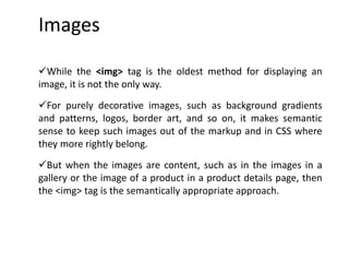 Images
While the <img> tag is the oldest method for displaying an
image, it is not the only way.
For purely decorative images, such as background gradients
and patterns, logos, border art, and so on, it makes semantic
sense to keep such images out of the markup and in CSS where
they more rightly belong.
But when the images are content, such as in the images in a
gallery or the image of a product in a product details page, then
the <img> tag is the semantically appropriate approach.
 