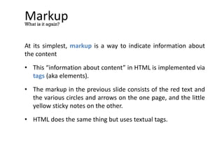 Markup
At its simplest, markup is a way to indicate information about
the content
• This “information about content” in HTML is implemented via
tags (aka elements).
• The markup in the previous slide consists of the red text and
the various circles and arrows on the one page, and the little
yellow sticky notes on the other.
• HTML does the same thing but uses textual tags.
What is it again?
 
