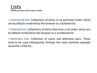 Lists
Unordered lists. Collections of items in no particular order; these
are by default rendered by the browser as a bulleted list.
Ordered lists. Collections of items that have a set order; these are
by default rendered by the browser as a numbered list.
Definition lists. Collection of name and definition pairs. These
tend to be used infrequently. Perhaps the most common example
would be a FAQ list.
HTML provides three types of lists
 