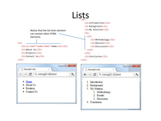 Lists
<ol>
<li>Introduction</li>
<li>Background</li>
<li>My Solution</li>
<li>
<ol>
<li>Methodology</li>
<li>Results</li>
<li>Discussion</li>
</ol>
</li>
<li>Conclusion</li>
</ol>
<ul>
<li><a href="index.html">Home</a></li>
<li>About Us</li>
<li>Products</li>
<li>Contact Us</li>
</ul>
Notice that the list item element
can contain other HTML
elements
 