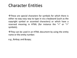 Character Entities
These are special characters for symbols for which there is
either no way easy way to type in via a keyboard (such as the
copyright symbol or accented characters) or which have a
reserved meaning in HTML (for instance the “<” or “>”
symbols).
They can be used in an HTML document by using the entity
name or the entity number.
e.g., &nbsp; and &copy;
 