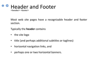 Header and Footer
Most web site pages have a recognizable header and footer
section.
Typically the header contains
• the site logo
• title (and perhaps additional subtitles or taglines)
• horizontal navigation links, and
• perhaps one or two horizontal banners.
<header> <footer>
1 10
 