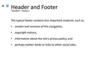Header and Footer
The typical footer contains less important material, such as
• smaller text versions of the navigation,
• copyright notices,
• information about the site’s privacy policy, and
• perhaps twitter feeds or links to other social sites.
<header> <footer>
1 10
 