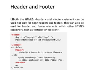Header and Footer
Both the HTML5 <header> and <footer> element can be
used not only for page headers and footers, they can also be
used for header and footer elements within other HTML5
containers, such as <article> or <section>.
<header>
<img src="logo.gif" alt="logo" />
<h1>Fundamentals of Web Development</h1>
...
</header>
<article>
<header>
<h2>HTML5 Semantic Structure Elements
</h2>
<p>By <em>Randy Connolly</em></p>
<p><time>September 30, 2012</time></p>
</header>
...
</article>
 