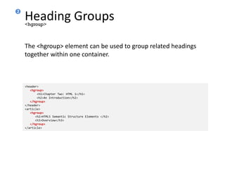 Heading Groups
The <hgroup> element can be used to group related headings
together within one container.
<hgroup>
<header>
<hgroup>
<h1>Chapter Two: HTML 1</h1>
<h2>An Introduction</h2>
</hgroup>
</header>
<article>
<hgroup>
<h2>HTML5 Semantic Structure Elements </h2>
<h3>Overview</h3>
</hgroup>
</article>
2
 