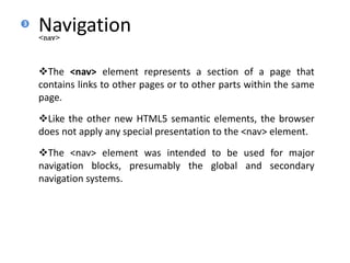 Navigation
The <nav> element represents a section of a page that
contains links to other pages or to other parts within the same
page.
Like the other new HTML5 semantic elements, the browser
does not apply any special presentation to the <nav> element.
The <nav> element was intended to be used for major
navigation blocks, presumably the global and secondary
navigation systems.
<nav>
3
 