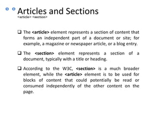 Articles and Sections
 The <article> element represents a section of content that
forms an independent part of a document or site; for
example, a magazine or newspaper article, or a blog entry.
 The <section> element represents a section of a
document, typically with a title or heading.
 According to the W3C, <section> is a much broader
element, while the <article> element is to be used for
blocks of content that could potentially be read or
consumed independently of the other content on the
page.
<article> <section>
6
5
 