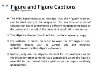 Figure and Figure Captions
 The W3C Recommendation indicates that the <figure> element
can be used not just for images but for any type of essential
content that could be moved to a different location in the page or
document and the rest of the document would still make sense.
 The <figure> element should not be used to wrap every image.
 For instance, it makes no sense to wrap the site logo or non-
essential images such as banner ads and graphical
embellishments within <figure> elements.
 Instead, only use the <figure> element for circumstances where
the image (or other content) has a caption and where the figure is
essential to the content but its position on the page is relatively
unimportant.
<figure> <figcaption>
7 8
 