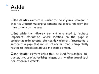 Aside
The <aside> element is similar to the <figure> element in
that it is used for marking up content that is separate from the
main content on the page.
But while the <figure> element was used to indicate
important information whose location on the page is
somewhat unimportant, the <aside> element “represents a
section of a page that consists of content that is tangentially
related to the content around the aside element.”
The <aside> element could thus be used for sidebars, pull
quotes, groups of advertising images, or any other grouping of
non-essential elements.
<aside>
9
 