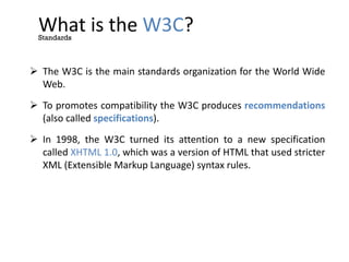 What is the W3C?
 The W3C is the main standards organization for the World Wide
Web.
 To promotes compatibility the W3C produces recommendations
(also called specifications).
 In 1998, the W3C turned its attention to a new specification
called XHTML 1.0, which was a version of HTML that used stricter
XML (Extensible Markup Language) syntax rules.
Standards
 