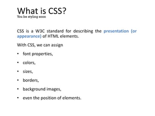 What is CSS?
CSS is a W3C standard for describing the presentation (or
appearance) of HTML elements.
With CSS, we can assign
• font properties,
• colors,
• sizes,
• borders,
• background images,
• even the position of elements.
You be styling soon
 