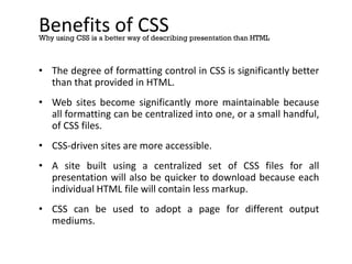 Benefits of CSS
• The degree of formatting control in CSS is significantly better
than that provided in HTML.
• Web sites become significantly more maintainable because
all formatting can be centralized into one, or a small handful,
of CSS files.
• CSS-driven sites are more accessible.
• A site built using a centralized set of CSS files for all
presentation will also be quicker to download because each
individual HTML file will contain less markup.
• CSS can be used to adopt a page for different output
mediums.
Why using CSS is a better way of describing presentation than HTML
 