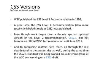 CSS Versions
• W3C published the CSS Level 1 Recommendation in 1996.
• A year later, the CSS Level 2 Recommendation (also more
succinctly labeled simply as CSS2) was published.
• Even though work began over a decade ago, an updated
version of the Level 2 Recommendation, CSS2.1, did not
become an official W3C Recommendation until June 2011.
• And to complicate matters even more, all through the last
decade (and to the present day as well), during the same time
the CSS2.1 standard was being worked on, a different group at
the W3C was working on a CSS3 draft.
Let’s just say there’s more than 1
 