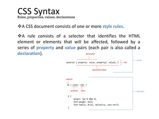 CSS Syntax
A CSS document consists of one or more style rules.
A rule consists of a selector that identifies the HTML
element or elements that will be affected, followed by a
series of property and value pairs (each pair is also called a
declaration).
Rules, properties, values, declarations
selector { property: value; property2: value2; }
declaration block
declaration
em { color: red; }
p {
margin: 5px 0 10px 0;
font-weight: bold;
font-family: Arial, Helvetica, sans-serif;
}
property value
selector
rule
syntax
examples
 