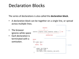 selector { property: value; property2: value2; }
declaration block
declaration
em { color: red; }
p {
margin: 5px 0 10px 0;
font-weight: bold;
font-family: Arial, Helvetica, sans-serif;
}
property value
selector
rule
syntax
examples
Declaration Blocks
The series of declarations is also called the declaration block.
• A declaration block can be together on a single line, or spread
across multiple lines.
• The browser
ignores white space
• Each declaration is
terminated with a
semicolon.
 