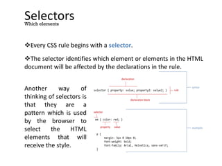 Selectors
Every CSS rule begins with a selector.
The selector identifies which element or elements in the HTML
document will be affected by the declarations in the rule.
Which elements
selector { property: value; property2: value2; }
declaration block
declaration
em { color: red; }
p {
margin: 5px 0 10px 0;
font-weight: bold;
font-family: Arial, Helvetica, sans-serif;
}
property value
selector
rule
syntax
examples
Another way of
thinking of selectors is
that they are a
pattern which is used
by the browser to
select the HTML
elements that will
receive the style.
 