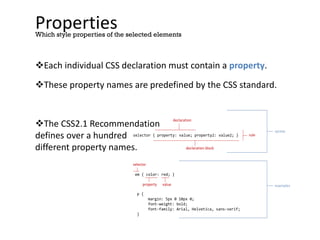 Properties
Each individual CSS declaration must contain a property.
These property names are predefined by the CSS standard.
The CSS2.1 Recommendation
defines over a hundred
different property names.
Which style properties of the selected elements
selector { property: value; property2: value2; }
declaration block
declaration
em { color: red; }
p {
margin: 5px 0 10px 0;
font-weight: bold;
font-family: Arial, Helvetica, sans-serif;
}
property value
selector
rule
syntax
examples
 