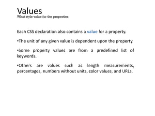 Values
Each CSS declaration also contains a value for a property.
•The unit of any given value is dependent upon the property.
•Some property values are from a predefined list of
keywords.
•Others are values such as length measurements,
percentages, numbers without units, color values, and URLs.
What style value for the properties
 