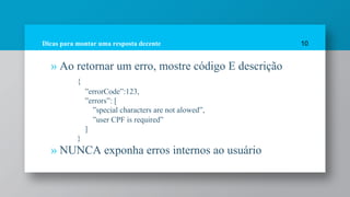 Dicas para montar uma resposta decente
» Ao retornar um erro, mostre código E descrição
{
”errorCode”:123,
”errors”: [
”special characters are not alowed”,
”user CPF is required”
]
}
» NUNCA exponha erros internos ao usuário
10
 