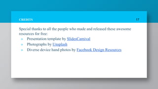 CREDITS
Special thanks to all the people who made and released these awesome
resources for free:
» Presentation template by SlidesCarnival
» Photographs by Unsplash
» Diverse device hand photos by Facebook Design Resources
17
 