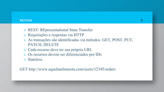RESTful
» REST: REpresentational State Transfer
» Requisições e respostas via HTTP
» As transações são identificadas via métodos: GET, POST, PUT,
PATCH, DELETE
» Cada recurso deve ter sua própria URL
» Os recursos devem ser diferenciados por IDs
» Stateless
GET http://www.aquelaurlmarota.com/users/12345/orders
5
 