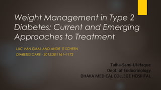 Weight Management in Type 2
Diabetes: Current and Emerging
Approaches to Treatment
LUC VAN GAAL AND ANDR ´E SCHEEN
DIABETES CARE - 2015;38:1161–1172
Talha-Sami-Ul-Haque
Dept. of Endocrinology
DHAKA MEDICAL COLLEGE HOSPITAL
 