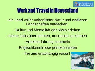 Work and Travel in Neuseeland 
- ein Land voller unberührter Natur und endlosen 
Landschaften entdecken 
- Kultur und Mentalität der Kiwis erleben 
- kleine Jobs übernehmen, um reisen zu können 
- Arbeitserfahrung sammeln 
- Englischkenntnisse perfektionieren 
- frei und unabhängig reisen! 
 