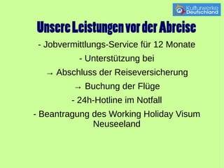 Unsere Leistungen vor der Abreise 
- Jobvermittlungs-Service für 12 Monate 
- Unterstützung bei 
→ Abschluss der Reiseversicherung 
→ Buchung der Flüge 
- 24h-Hotline im Notfall 
- Beantragung des Working Holiday Visum 
Neuseeland 
 