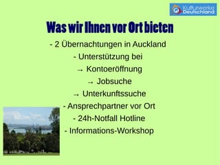 Was wir Ihnen vor Ort bieten 
- 2 Übernachtungen in Auckland 
- Unterstützung bei 
→ Kontoeröffnung 
→ Jobsuche 
→ Unterkunftssuche 
- Ansprechpartner vor Ort 
- 24h-Notfall Hotline 
- Informations-Workshop 
 