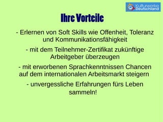 Ihre Vorteile 
- Erlernen von Soft Skills wie Offenheit, Toleranz 
und Kommunikationsfähigkeit 
- mit dem Teilnehmer-Zertifikat zukünftige 
Arbeitgeber überzeugen 
- mit erworbenen Sprachkenntnissen Chancen 
auf dem internationalen Arbeitsmarkt steigern 
- unvergessliche Erfahrungen fürs Leben 
sammeln! 
 