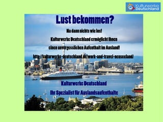 Lust bekommen? 
Na dann nichts wie los! 
Kulturwerke Deutschland ermöglicht Ihnen 
einen unvergesslichen Aufenthalt im Ausland! 
Work and Travel Neuseeland 
Kulturwerke Deutschland 
Ihr Spezialist für Auslandsaufenthalte 
