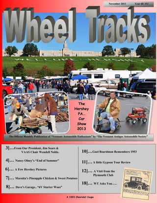 November 2013

Year 60 #11

The
Hershey
PA…
Car
Show
2013
The Official Monthly Publication of “Vermont Automobile Enthusiasts” by “The Vermont Antique Automobile Society”

3]…From Our President, Jim Sears &

10]…Gael Boardman Remembers 1953

VAAS Chair Wendell Noble.

4]… Nancy Olney’s “End of Summer”

11]… A little Gypson Tour Review

6]… A Few Hershey Pictures

12]… A Visit from the

7]… Marnita’s Pineapple Chicken & Sweet Potatoes
8]… Dave’s Garage.. “6V Starter Woes”

Plymouth Club

18]… WT Asks You…..
A 1923 Chevrolet Coupe

 