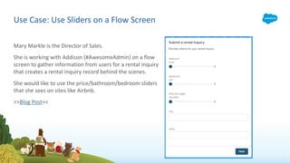 Mary Markle is the Director of Sales.
She is working with Addison (#AwesomeAdmin) on a flow
screen to gather information from users for a rental inquiry
that creates a rental inquiry record behind the scenes.
She would like to use the price/bathroom/bedroom sliders
that she sees on sites like Airbnb.
>>Blog Post<<
Use Case: Use Sliders on a Flow Screen
 