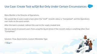 Use Case: Create Task w/QA But Only Under Certain Circumstances
Mary Markle is the Director of Operations.
She would like to auto-create a task when the “stuff” record’s status is “Completed” and the Operations
user clicks on the quick action.
After the task is created, redirect the user to the newly created task.
She also wants to prevent users from using the Quick Action if the record’s status is anything other than
“Completed.”
Solution: Flow, Quick Action, Custom Metadata Type
>>Blog<<
 