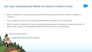 § When a customer no longer does business with the company, the contact’s status is updated to
“Inactive.”
§ The rep submits a request to the System Administrator to delete the contact record.
§ When a contact is deleted, the contact’s associated cases become orphaned, causing data issues. To
prevent this, we want to automate the deletion of the contact’s associated cases.
Solution: Flow, Process
>>Video (go to the 25:23 min mark)<<
Use Case: Automatically Delete an Inactive Contact’s Cases
 