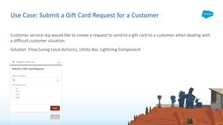 Customer service rep would like to create a request to send to a gift card to a customer when dealing with
a difficult customer situation.
Solution: Flow (using Local Actions), Utility Bar, Lightning Component
Use Case: Submit a Gift Card Request for a Customer
 
