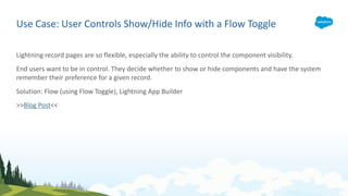 Use Case: User Controls Show/Hide Info with a Flow Toggle
Lightning record pages are so flexible, especially the ability to control the component visibility.
End users want to be in control. They decide whether to show or hide components and have the system
remember their preference for a given record.
Solution: Flow (using Flow Toggle), Lightning App Builder
>>Blog Post<<
 